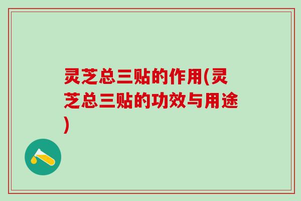 灵芝总三贴的作用(灵芝总三贴的功效与用途)