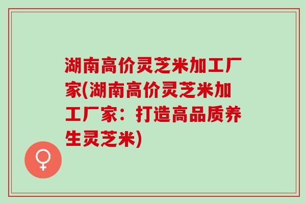 湖南高价灵芝米加工厂家(湖南高价灵芝米加工厂家：打造高品质养生灵芝米)