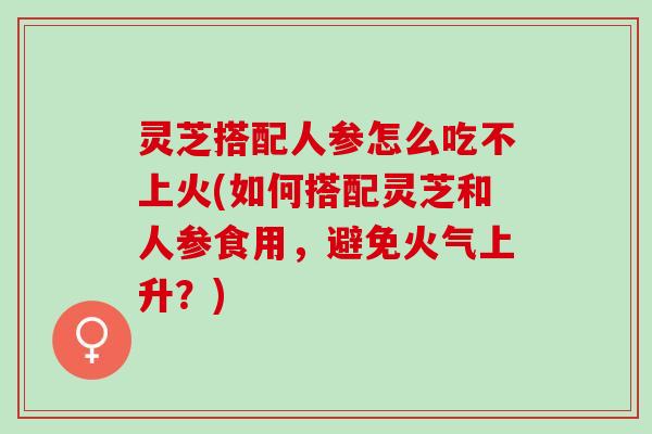 灵芝搭配人参怎么吃不上火(如何搭配灵芝和人参食用，避免火气上升？)