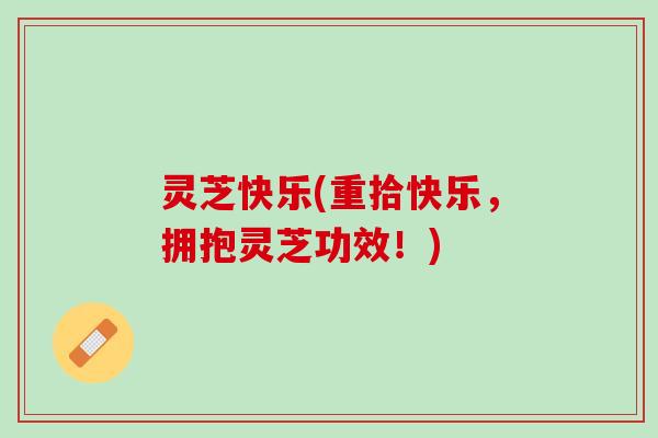 灵芝快乐(重拾快乐，拥抱灵芝功效！)