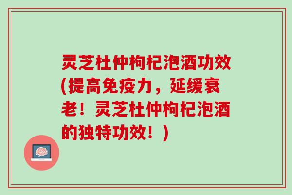 灵芝杜仲枸杞泡酒功效(提高免疫力，延缓衰老！灵芝杜仲枸杞泡酒的独特功效！)