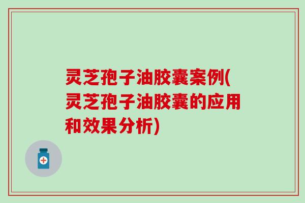 灵芝孢子油胶囊案例(灵芝孢子油胶囊的应用和效果分析)