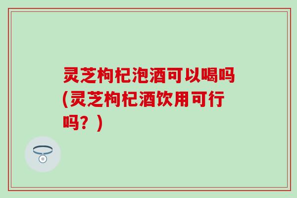 灵芝枸杞泡酒可以喝吗(灵芝枸杞酒饮用可行吗？)