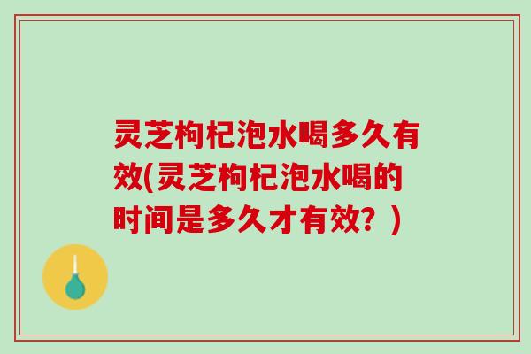 灵芝枸杞泡水喝多久有效(灵芝枸杞泡水喝的时间是多久才有效？)
