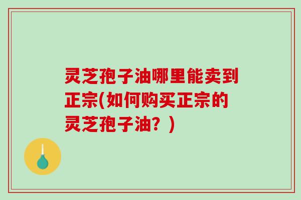 灵芝孢子油哪里能卖到正宗(如何购买正宗的灵芝孢子油？)