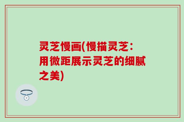 灵芝慢画(慢描灵芝：用微距展示灵芝的细腻之美)