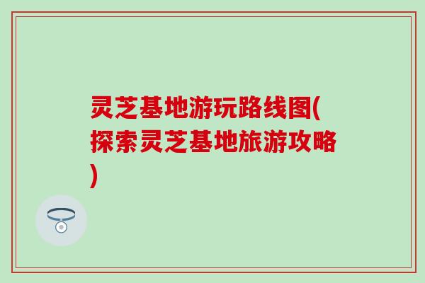 灵芝基地游玩路线图(探索灵芝基地旅游攻略)