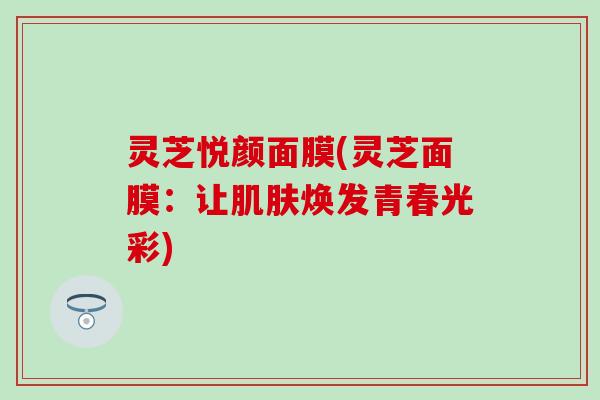 灵芝悦颜面膜(灵芝面膜：让肌肤焕发青春光彩)