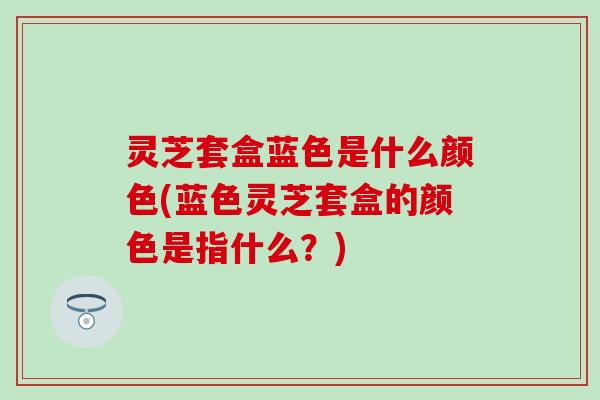 灵芝套盒蓝色是什么颜色(蓝色灵芝套盒的颜色是指什么？)