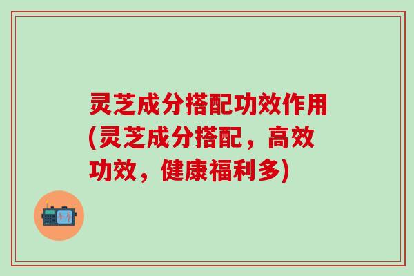 灵芝成分搭配功效作用(灵芝成分搭配，高效功效，健康福利多)