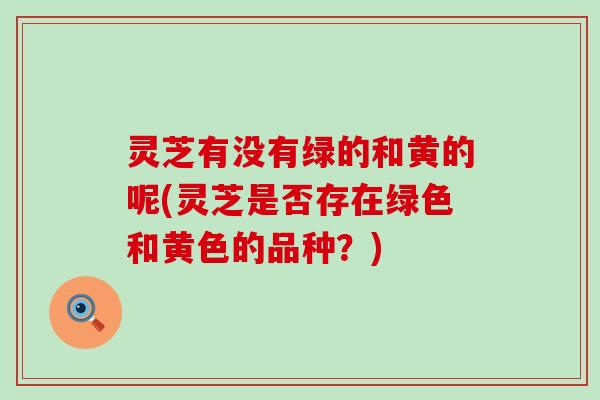 灵芝有没有绿的和黄的呢(灵芝是否存在绿色和黄色的品种？)