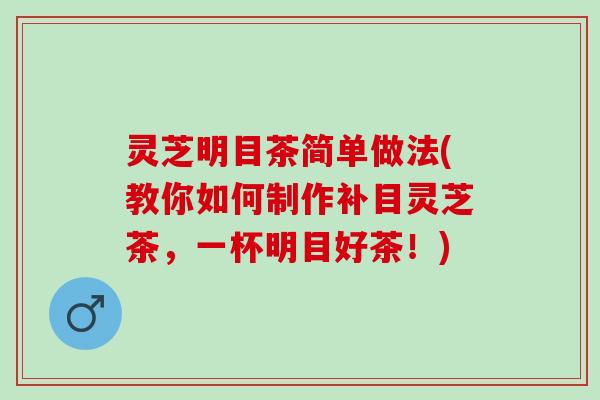 灵芝明目茶简单做法(教你如何制作补目灵芝茶，一杯明目好茶！)