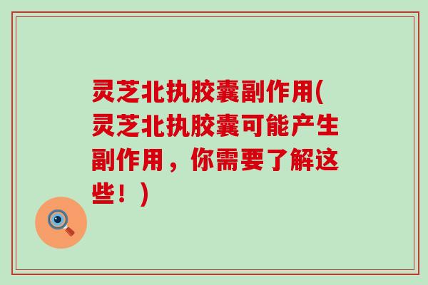 灵芝北执胶囊副作用(灵芝北执胶囊可能产生副作用，你需要了解这些！)