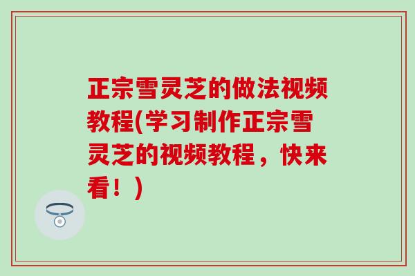 正宗雪灵芝的做法视频教程(学习制作正宗雪灵芝的视频教程，快来看！)