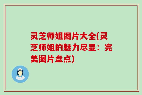 灵芝师姐图片大全(灵芝师姐的魅力尽显：完美图片盘点)