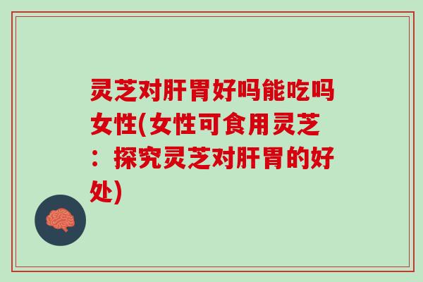 灵芝对肝胃好吗能吃吗女性(女性可食用灵芝：探究灵芝对肝胃的好处)
