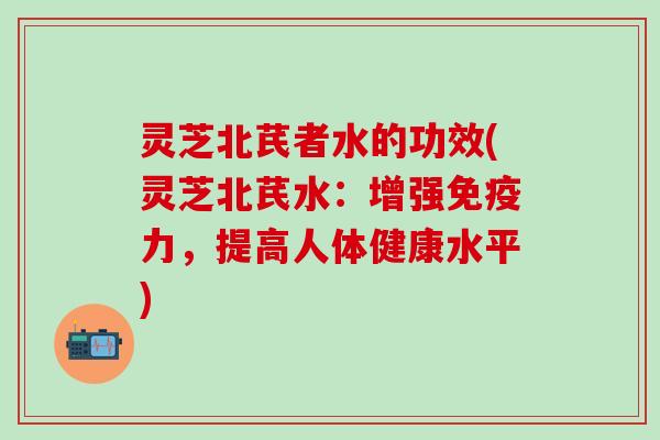 灵芝北芪者水的功效(灵芝北芪水：增强免疫力，提高人体健康水平)