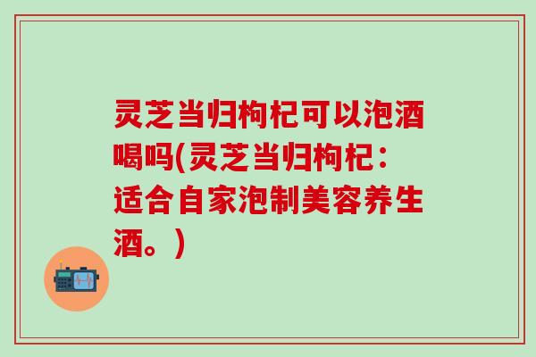 灵芝当归枸杞可以泡酒喝吗(灵芝当归枸杞：适合自家泡制美容养生酒。)