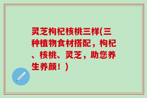 灵芝枸杞核桃三样(三种植物食材搭配，枸杞、核桃、灵芝，助您养生养颜！)