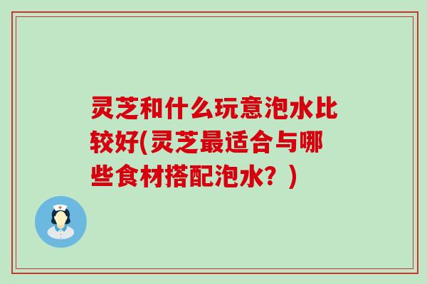 灵芝和什么玩意泡水比较好(灵芝最适合与哪些食材搭配泡水？)