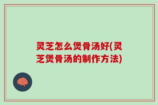 灵芝怎么煲骨汤好(灵芝煲骨汤的制作方法)