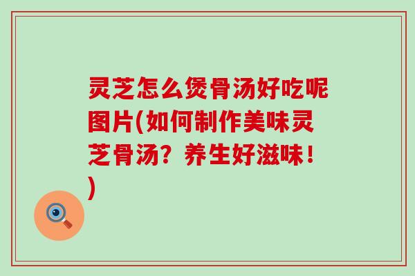 灵芝怎么煲骨汤好吃呢图片(如何制作美味灵芝骨汤？养生好滋味！)