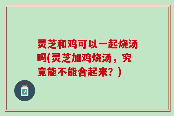 灵芝和鸡可以一起烧汤吗(灵芝加鸡烧汤，究竟能不能合起来？)
