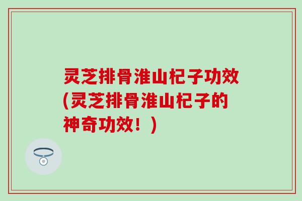 灵芝排骨淮山杞子功效(灵芝排骨淮山杞子的神奇功效！)