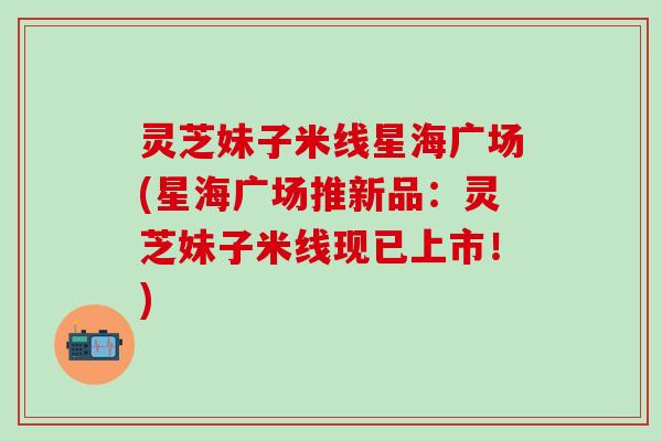 灵芝妹子米线星海广场(星海广场推新品：灵芝妹子米线现已上市！)