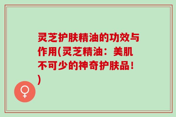 灵芝护肤精油的功效与作用(灵芝精油：美肌不可少的神奇护肤品！)