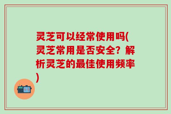 灵芝可以经常使用吗(灵芝常用是否安全？解析灵芝的最佳使用频率)
