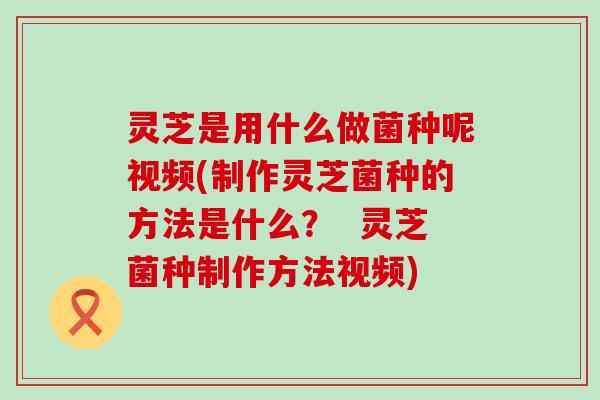 灵芝是用什么做菌种呢视频(制作灵芝菌种的方法是什么？  灵芝菌种制作方法视频)