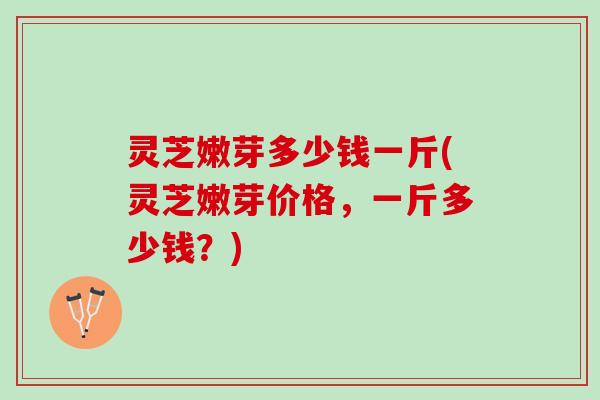 灵芝嫩芽多少钱一斤(灵芝嫩芽价格，一斤多少钱？)