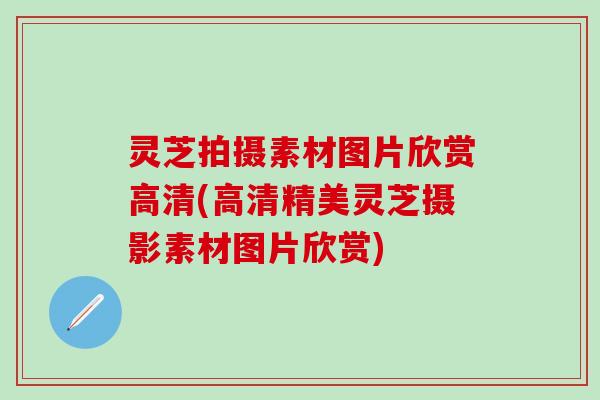 灵芝拍摄素材图片欣赏高清(高清精美灵芝摄影素材图片欣赏)