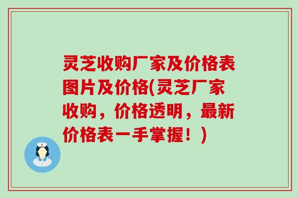 灵芝收购厂家及价格表图片及价格(灵芝厂家收购，价格透明，最新价格表一手掌握！)