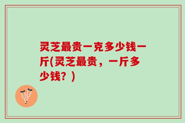 灵芝最贵一克多少钱一斤(灵芝最贵，一斤多少钱？)