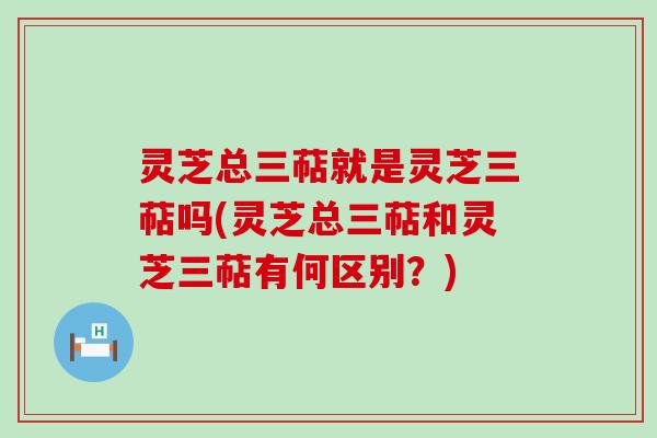 灵芝总三萜就是灵芝三萜吗(灵芝总三萜和灵芝三萜有何区别？)