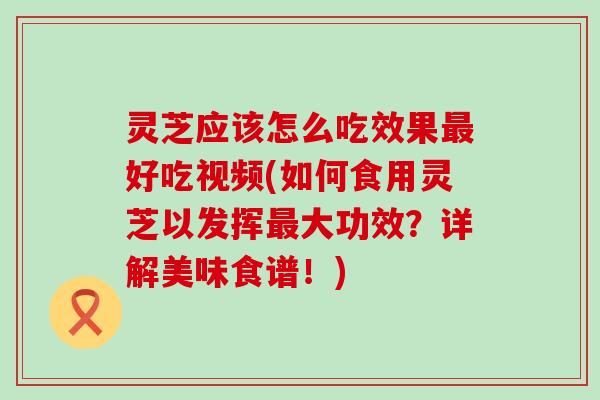 灵芝应该怎么吃效果最好吃视频(如何食用灵芝以发挥最大功效？详解美味食谱！)
