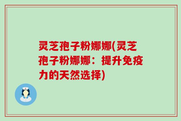 灵芝孢子粉娜娜(灵芝孢子粉娜娜：提升免疫力的天然选择)