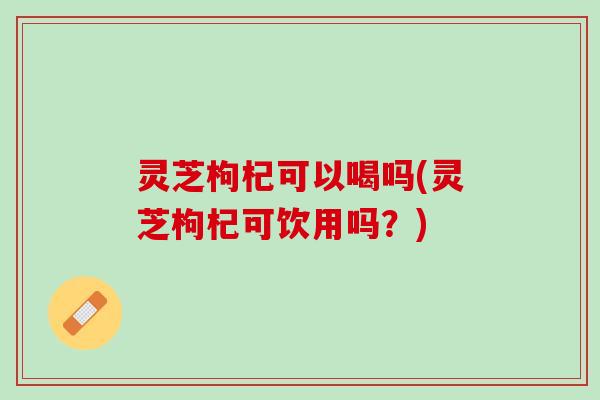 灵芝枸杞可以喝吗(灵芝枸杞可饮用吗？)