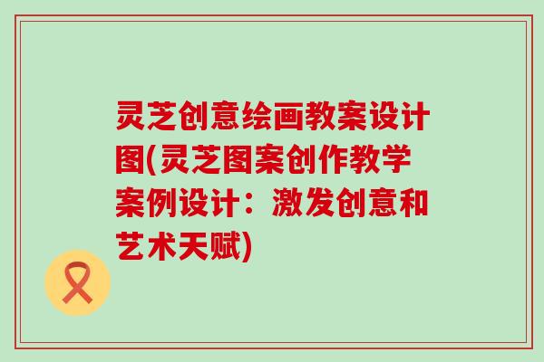 灵芝创意绘画教案设计图(灵芝图案创作教学案例设计：激发创意和艺术天赋)