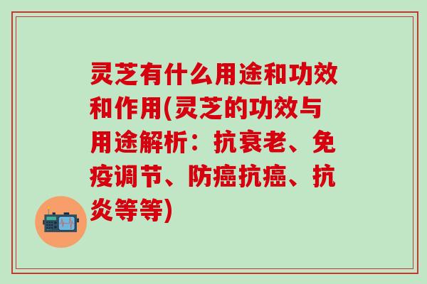 灵芝有什么用途和功效和作用(灵芝的功效与用途解析：抗衰老、免疫调节、防癌抗癌、抗炎等等)