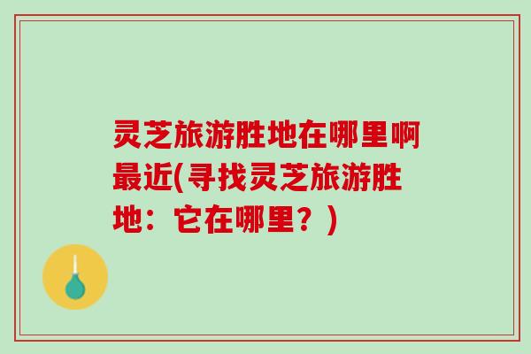 灵芝旅游胜地在哪里啊最近(寻找灵芝旅游胜地：它在哪里？)