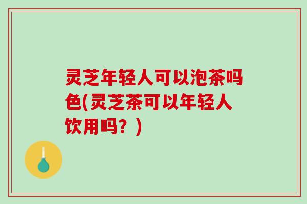 灵芝年轻人可以泡茶吗色(灵芝茶可以年轻人饮用吗？)