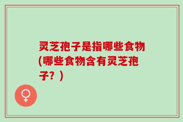 灵芝孢子是指哪些食物(哪些食物含有灵芝孢子？)