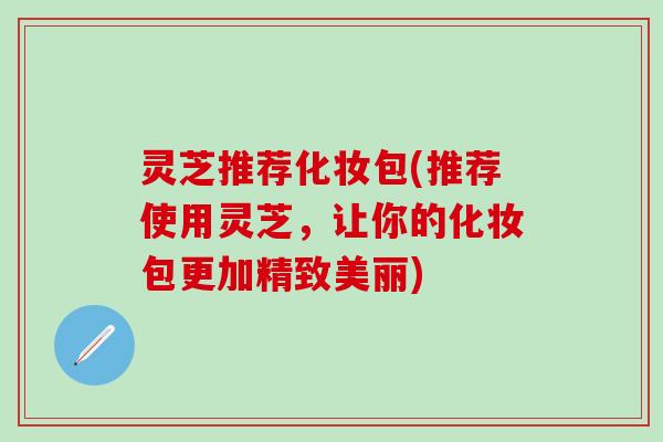 灵芝推荐化妆包(推荐使用灵芝，让你的化妆包更加精致美丽)