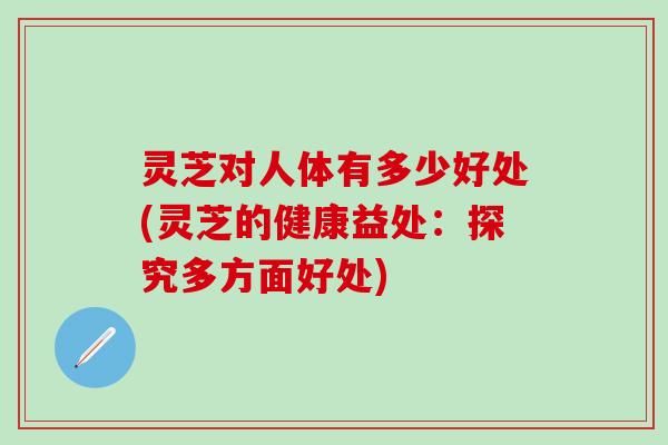 灵芝对人体有多少好处(灵芝的健康益处：探究多方面好处)