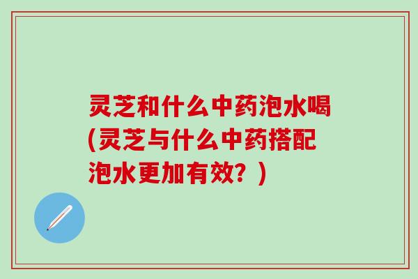 灵芝和什么中药泡水喝(灵芝与什么中药搭配泡水更加有效？)