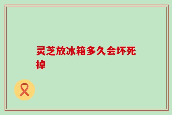 灵芝放冰箱多久会坏死掉