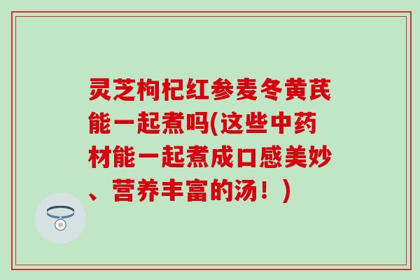 灵芝枸杞红参麦冬黄芪能一起煮吗(这些中药材能一起煮成口感美妙、营养丰富的汤！)